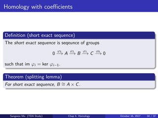 Homology with coeﬃcients
Deﬁnition (short exact sequence)
The short exact sequence is seqeunce of groups
0
ϕ3
−→ A
ϕ2
−→ B
ϕ1
−→ C
ϕ0
−→ 0
such that im ϕi = ker ϕi−1.
Theorem (splitting lemma)
For short exact sequence, B ∼= A × C.
Sangwoo Mo (TDA Study) Chap 4. Homology October 16, 2017 34 / 37
 