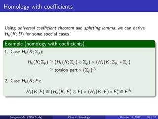 Homology with coeﬃcients
Using universal coeﬃcient theorem and splitting lemma, we can derive
Hk(K; D) for some special cases
Example (homology with coeﬃcients)
1. Case Hk(K; Zp):
Hk(K; Zp) ∼= (Hk(K; Zp) ⊗ Zp) × (Hk(K; Zp) ∗ Zp)
∼= torsion part × (Zp)βk
2. Case Hk(K; F):
Hk(K; F) ∼= (Hk(K; F) ⊗ F) × (Hk(K; F) ∗ F) ∼= Fβk
Sangwoo Mo (TDA Study) Chap 4. Homology October 16, 2017 36 / 37
 