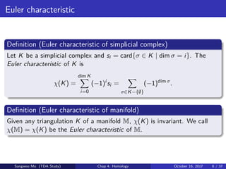 Euler characteristic
Deﬁnition (Euler characteristic of simplicial complex)
Let K be a simplicial complex and si = card{σ ∈ K | dim σ = i}. The
Euler characteristic of K is
χ(K) =
dim K
i=0
(−1)i
si =
σ∈K−{∅}
(−1)dim σ
.
Deﬁnition (Euler characteristic of manifold)
Given any triangulation K of a manifold M, χ(K) is invariant. We call
χ(M) = χ(K) be the Euler characteristic of M.
Sangwoo Mo (TDA Study) Chap 4. Homology October 16, 2017 6 / 37
 
