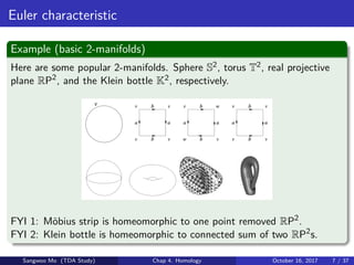 Euler characteristic
Example (basic 2-manifolds)
Here are some popular 2-manifolds. Sphere S2, torus T2, real projective
plane RP2
, and the Klein bottle K2, respectively.
FYI 1: M¨obius strip is homeomorphic to one point removed RP2
.
FYI 2: Klein bottle is homeomorphic to connected sum of two RP2
s.
Sangwoo Mo (TDA Study) Chap 4. Homology October 16, 2017 7 / 37
 
