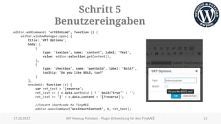 Schritt 5
Benutzereingaben
editor.addCommand( 'vrtbtn1cmd', function () {
editor.windowManager.open( {
title: 'VRT Options',
body: [
{
type: 'textbox', name: 'content', label: 'Text',
value: editor.selection.getContent(),
},
{
type: 'checkbox', name: 'wantbold', label: 'Bold?',
tooltip: 'Do you like BOLD, too?'
}
],
onsubmit: function (e) {
var ret_text = '[reverse';
ret_text += ( e.data.wantbold ) ? ' bold="true"' : '';
ret_text += ']' + e.data.content + '[/reverse]';
//insert shortcode to TinyMCE
editor.execCommand('mceInsertContent', 0, ret_text);
17.10.2017 WP Meetup Potsdam - Plugin-Entwicklung für den TinyMCE 11
 