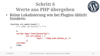 Schritt 6
Werte aus PHP übergeben
• Keine Lokalisierung wie bei Plugins üblich!
Sondern:
function vrt_admin_head() {
/*** Code von Schritt 1 ***/
?>
<script type='text/javascript'>
var vrt_values = {
'key1': '<?php echo $value_1; ?>'
};
</script>
<?php
}
17.10.2017 WP Meetup Potsdam - Plugin-Entwicklung für den TinyMCE 12
 