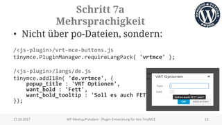 Schritt 7a
Mehrsprachigkeit
• Nicht über po-Dateien, sondern:
/<js-plugin>/vrt-mce-buttons.js
tinymce.PluginManager.requireLangPack( 'vrtmce' );
/<js-plugin>/langs/de.js
tinymce.addI18n( 'de.vrtmce', {
popup_title : 'VRT Optionen',
want_bold : 'Fett',
want_bold_tooltip : 'Soll es auch FETT sein?'
});
17.10.2017 WP Meetup Potsdam - Plugin-Entwicklung für den TinyMCE 13
 