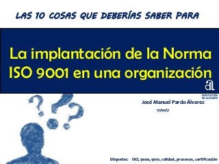 La implantación de la Norma
ISO 9001 en una organización
José Manuel Pardo Álvarez
17/10/17
LAS 10 COSAS QUE DEBERÍAS SABER PARA
Etiquetas: ISO, 9000, 9001, calidad, procesos, certificación
 