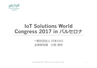 IoT Solutions World
Congress 2017 in バルセロナ
⼀般社団法⼈ ⽇本OMG
主席研究員 ⼩⻄ 英世
Copyrights© 2017 OMG Japan All right reserved. 1
 