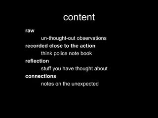content
raw
un-thought-out observations
recorded close to the action
think police note book
reflection
stuff you have thought about
connections
notes on the unexpected
 