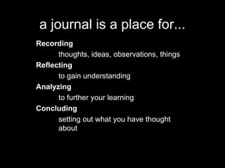 a journal is a place for...
Recording
thoughts, ideas, observations, things
Reflecting
to gain understanding
Analyzing
to further your learning
Concluding
setting out what you have thought
about
 
