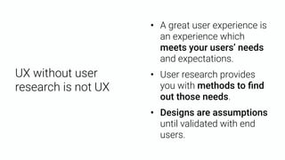 UX without user
research is not UX
• A great user experience is
an experience which
meets your users’ needs
and expectations.
• User research provides
you with methods to ﬁnd
out those needs.
• Designs are assumptions
until validated with end
users.
 