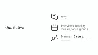 Qualitative
Interviews, usability
studies, focus groups…
Why.
Minimum 5 users. 
https://www.nngroup.com/articles/why-you-only-need-to-
test-with-5-users/
 