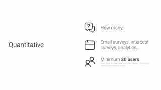 Quantitative
Email surveys, intercept
surveys, analytics…
Minimum 80 users. 
https://help.surveymonkey.com/articles/en_US/kb/How-
many-respondents-do-I-need
How many.
 