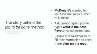 • McDonald’s wanted to
increase the sales of their
milkshake.
• Ask demographic proﬁle
types what is the best
ﬂavour, no sales increase.
• People hire milkshakes to
ﬁll their stomach and keep
them alert on the road.
The story behind the  
job to be done method
http://bit.ly/JobsToBeDoneVideo 
by Prof. Clayton Christensen
 