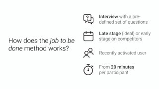 How does the job to be
done method works?
Late stage (ideal) or early
stage on competitors
From 20 minutes  
per participant
Recently activated user
Interview with a pre-
deﬁned set of questions
 