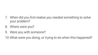 7. When did you ﬁrst realise you needed something to solve
your problem?
8. Where were you?
9. Were you with someone?
10.What were you doing, or trying to do when this happened?
 