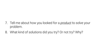 7. Tell me about how you looked for a product to solve your
problem.
8. What kind of solutions did you try? Or not try? Why?
 