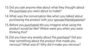 13.Did you ask anyone else about what they thought about
the purchase you were about to make?
14.What was the conversation like when you talked about
purchasing the product with your spouse/friend/parents?
15.Before you purchased did you imagine what using the
product would be like? Where were you when you were
thinking this?
16.Did you have any anxiety about the purchase? Did you
hear something about the product that made you
nervous? What was it? Why did it make you nervous?
 