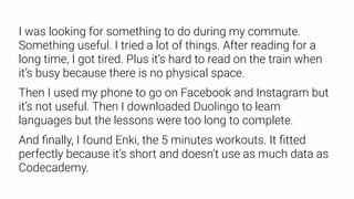 I was looking for something to do during my commute.
Something useful. I tried a lot of things. After reading for a
long time, I got tired. Plus it’s hard to read on the train when
it’s busy because there is no physical space.
Then I used my phone to go on Facebook and Instagram but
it’s not useful. Then I downloaded Duolingo to learn
languages but the lessons were too long to complete.
And ﬁnally, I found Enki, the 5 minutes workouts. It ﬁtted
perfectly because it’s short and doesn’t use as much data as
Codecademy.
 