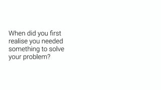 When did you ﬁrst
realise you needed
something to solve
your problem?
 