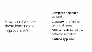 How could we use
these learnings to
improve Enki?
• Complete beginner
content
• Glossary to reference
technical terms
• Ofﬂine mode to reduce
data consumption
• Reduce app size
 