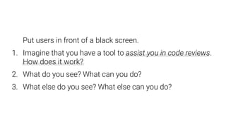 Put users in front of a black screen.
1. Imagine that you have a tool to assist you in code reviews.  
How does it work?
2. What do you see? What can you do?
3. What else do you see? What else can you do?
 