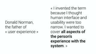 Donald Norman, 
the father of  
« user experience »
« I invented the term
because I thought
human interface and
usability were too
narrow. I wanted to
cover all aspects of
the person's
experience with the
system. »
 