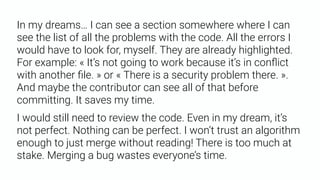 In my dreams… I can see a section somewhere where I can
see the list of all the problems with the code. All the errors I
would have to look for, myself. They are already highlighted.
For example: « It’s not going to work because it’s in conﬂict
with another ﬁle. » or « There is a security problem there. ».
And maybe the contributor can see all of that before
committing. It saves my time.
I would still need to review the code. Even in my dream, it’s
not perfect. Nothing can be perfect. I won’t trust an algorithm
enough to just merge without reading! There is too much at
stake. Merging a bug wastes everyone’s time.
 