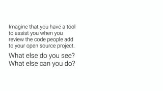Imagine that you have a tool
to assist you when you
review the code people add
to your open source project.
What else do you see? 
What else can you do?
 