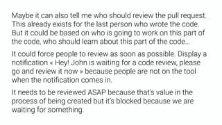 Maybe it can also tell me who should review the pull request.
This already exists for the last person who wrote the code.
But it could be based on who is going to work on this part of
the code, who should learn about this part of the code…
It could force people to review as soon as possible. Display a
notiﬁcation « Hey! John is waiting for a code review, please
go and review it now » because people are not on the tool
when the notiﬁcation comes in.
It needs to be reviewed ASAP because that’s value in the
process of being created but it’s blocked because we are
waiting for something.
 