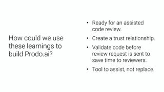 • Ready for an assisted
code review.
• Create a trust relationship.
• Validate code before
review request is sent to
save time to reviewers.
• Tool to assist, not replace.
How could we use
these learnings to
build Prodo.ai?
 