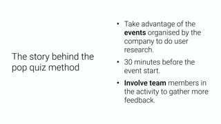 The story behind the  
pop quiz method
• Take advantage of the
events organised by the
company to do user
research.
• 30 minutes before the
event start.
• Involve team members in
the activity to gather more
feedback.
 