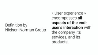 Deﬁnition by  
Nielsen Norman Group
« User experience »
encompasses all
aspects of the end-
user's interaction with
the company, its
services, and its
products.
 