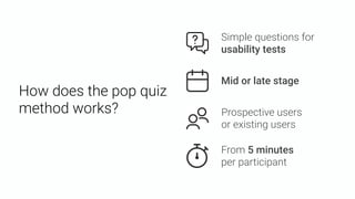 How does the pop quiz
method works?
Mid or late stage
From 5 minutes  
per participant
Prospective users 
or existing users
Simple questions for
usability tests
 