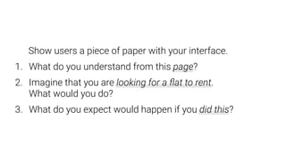 Show users a piece of paper with your interface.
1. What do you understand from this page?
2. Imagine that you are looking for a ﬂat to rent.  
What would you do?
3. What do you expect would happen if you did this?
 