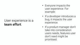 User experience is a
team effort.
• Everyone impacts the
user experience. For
example:
• If a developer introduces a
bug, it impacts the user
experience.
• If a product manager don’t
take into consideration
users needs, features user
don’t need might be
prioritised.
 