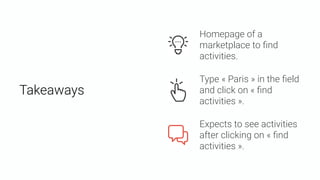 Takeaways
Expects to see activities
after clicking on « ﬁnd
activities ».
Type « Paris » in the ﬁeld
and click on « ﬁnd
activities ».
Homepage of a
marketplace to ﬁnd
activities.
 