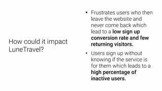 • Frustrates users who then
leave the website and
never come back which
lead to a low sign up
conversion rate and few
returning visitors.
• Users sign up without
knowing if the service is
for them which leads to a
high percentage of
inactive users.
How could it impact
LuneTravel?
 