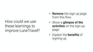• Remove the sign up page
from this ﬂow.
• Show a glimpse of the
activities on the sign up
page.
• Explain the beneﬁts of
signing up.
How could we use
these learnings to
improve LuneTravel?
 