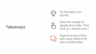 Takeaways
Expects to see a form
with some ﬁelds to ﬁll
and a conﬁrmation.
Enter the number of
people and a date. Then
click on « enquire now ».
It’s the page of an
activity.
 