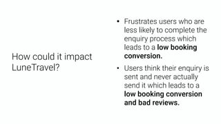 • Frustrates users who are
less likely to complete the
enquiry process which
leads to a low booking
conversion.
• Users think their enquiry is
sent and never actually
send it which leads to a
low booking conversion
and bad reviews.
How could it impact
LuneTravel?
 