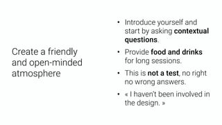Create a friendly 
and open-minded
atmosphere
• « I haven’t been involved in
the design. »
• Provide food and drinks
for long sessions.
• This is not a test, no right
no wrong answers.
• Introduce yourself and
start by asking contextual
questions.
 