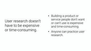 User research doesn’t
have to be expensive
or time-consuming.
• Building a product or
service people don’t want
or can’t use is expensive
and time-consuming.
• Anyone can practice user
research.
 