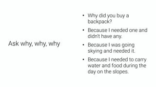Ask why, why, why
• Because I needed one and
didn’t have any.
• Because I needed to carry
water and food during the
day on the slopes.
• Why did you buy a
backpack?
• Because I was going
skying and needed it.
 
