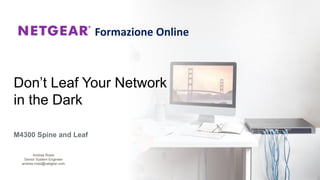 Don’t Leaf Your Network
in the Dark
M4300 Spine and Leaf
Formazione Online
Andrea Rossi
Senior System Engineer
andrea.rossi@netgear.com
 