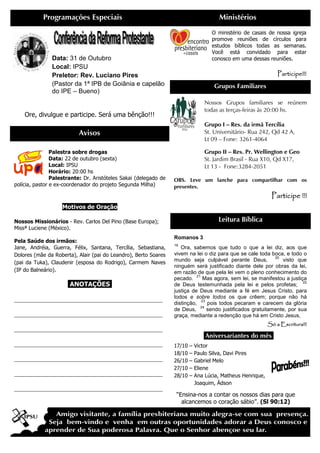 Programações Especiais                                                     Ministérios
                                                                                     O ministério de casais de nossa igreja
                                                                                     promove reuniões de círculos para
                                                                                     estudos bíblicos todas as semanas.
                                                                                     Você está convidado para estar
               Data: 31 de Outubro                                                   conosco em uma dessas reuniões.
               Local: IPSU
               Preletor: Rev. Luciano Pires                                                                      Participe!!!
               (Pastor da 1ª IPB de Goiânia e capelão                                Grupos Familiares
               do IPE – Bueno)
                                                                                  Nossos Grupos familiares se reúnem
                                                                                  todas as terças-feiras às 20:00 hs.
    Ore, divulgue e participe. Será uma bênção!!!
                                                                                  Grupo I – Res. da irmã Tercília
                           Avisos                                                 St. Universitário- Rua 242, Qd 42 A,
                                                                                  Lt 09 – Fone: 3261-4064

                Palestra sobre drogas                                             Grupo II – Res. Pr. Wellington e Geo
                Data: 22 de outubro (sexta)                                       St. Jardim Brasil - Rua X10, Qd X17,
                Local: IPSU                                                       Lt 13 - Fone:3284-2051
                Horário: 20:00 hs
                Palestrante: Dr. Aristóteles Sakai (delegado de   OBS. Leve um lanche para compartilhar com os
polícia, pastor e ex-coordenador do projeto Segunda Milha)        presentes.
                                                                                                              Participe !!!
                    Motivos de Oração

Nossos Missionários - Rev. Carlos Del Pino (Base Europa);                              Leitura Bíblica
Missª Luciene (México).
                                                                  Romanos 3
Pela Saúde dos irmãos:
                                                                  19
Jane, Andréia, Guerra, Félix, Santana, Tercília, Sebastiana,         Ora, sabemos que tudo o que a lei diz, aos que
Dolores (mãe da Roberta), Alair (pai do Leandro), Berto Soares    vivem na lei o diz para que se cale toda boca, e todo o
                                                                                                              20
(pai da Tuka), Claudenir (esposa do Rodrigo), Carmem Naves        mundo seja culpável perante Deus,              visto que
                                                                  ninguém será justificado diante dele por obras da lei,
(IP do Balneário).                                                em razão de que pela lei vem o pleno conhecimento do
                                                                            21
                                                                  pecado.       Mas agora, sem lei, se manifestou a justiça
                                                                                                                          22
                      .ANOTAÇÕES.                                 de Deus testemunhada pela lei e pelos profetas;
                                                                  justiça de Deus mediante a fé em Jesus Cristo, para
______________________________________________                    todos e sobre todos os que crêem; porque não há
                                                                               23
                                                                  distinção,      pois todos pecaram e carecem da glória
                                                                              24
                                                                  de Deus,        sendo justificados gratuitamente, por sua
______________________________________________                    graça, mediante a redenção que há em Cristo Jesus,
                                                                                                             Só a Escritura!!!
______________________________________________
                                                                                 .Aniversariantes do mês.
______________________________________________                    17/10   –   Victor
                                                                  18/10   –   Paulo Silva, Davi Pires
______________________________________________                    26/10   –   Gabriel Melo
                                                                  27/10   –   Eliene
______________________________________________                    28/10   –   Ana Lúcia, Matheus Henrique,
                                                                              Joaquim, Ádson
______________________________________________
                                                                   “Ensina-nos a contar os nossos dias para que
                                                                     alcancemos o coração sábio”. (Sl 90:12)
 