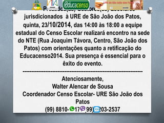 Prezados(as) Gestores(as) Escolares 
jurisdicionados à URE de São João dos Patos, 
quinta, 23/10/2014, das 14:00 às 18:00 a equipe 
estadual do Censo Escolar realizará encontro na sede 
do NTE (Rua Joaquim Távora, Centro, São João dos 
Patos) com orientações quanto a retificação do 
Educacenso2014. Sua presença é essencial para o 
êxito do evento. 
--------------------------------------------------------------------- 
Atenciosamente, 
Walter Alencar de Sousa 
Coordenador Censo Escolar- URE São João dos 
Patos 
(99) 8810-1117 / (99) 8203-2537 
