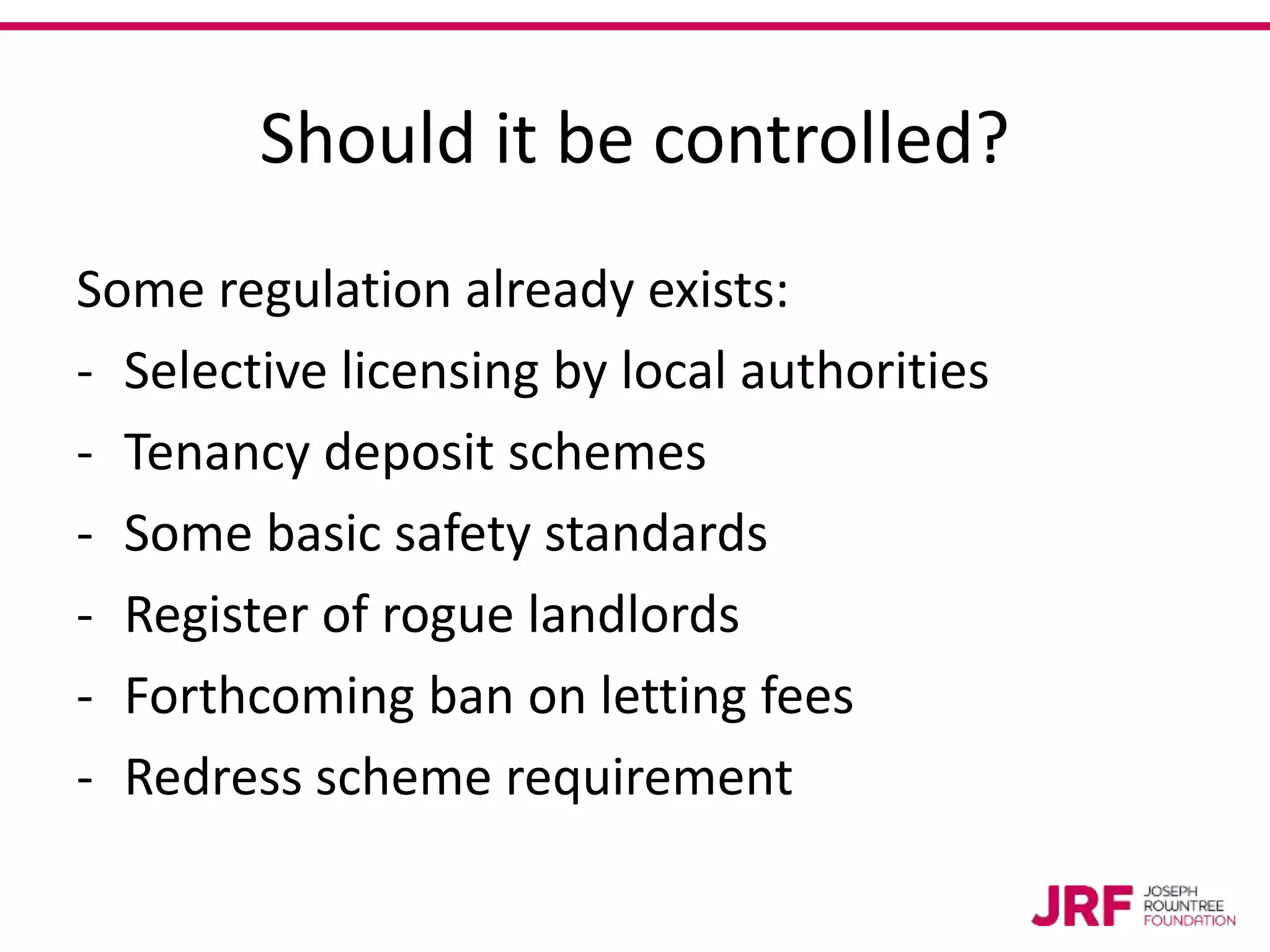 Should it be controlled?
Some regulation already exists:
- Selective licensing by local authorities
- Tenancy deposit schemes
- Some basic safety standards
- Register of rogue landlords
- Forthcoming ban on letting fees
- Redress scheme requirement
 