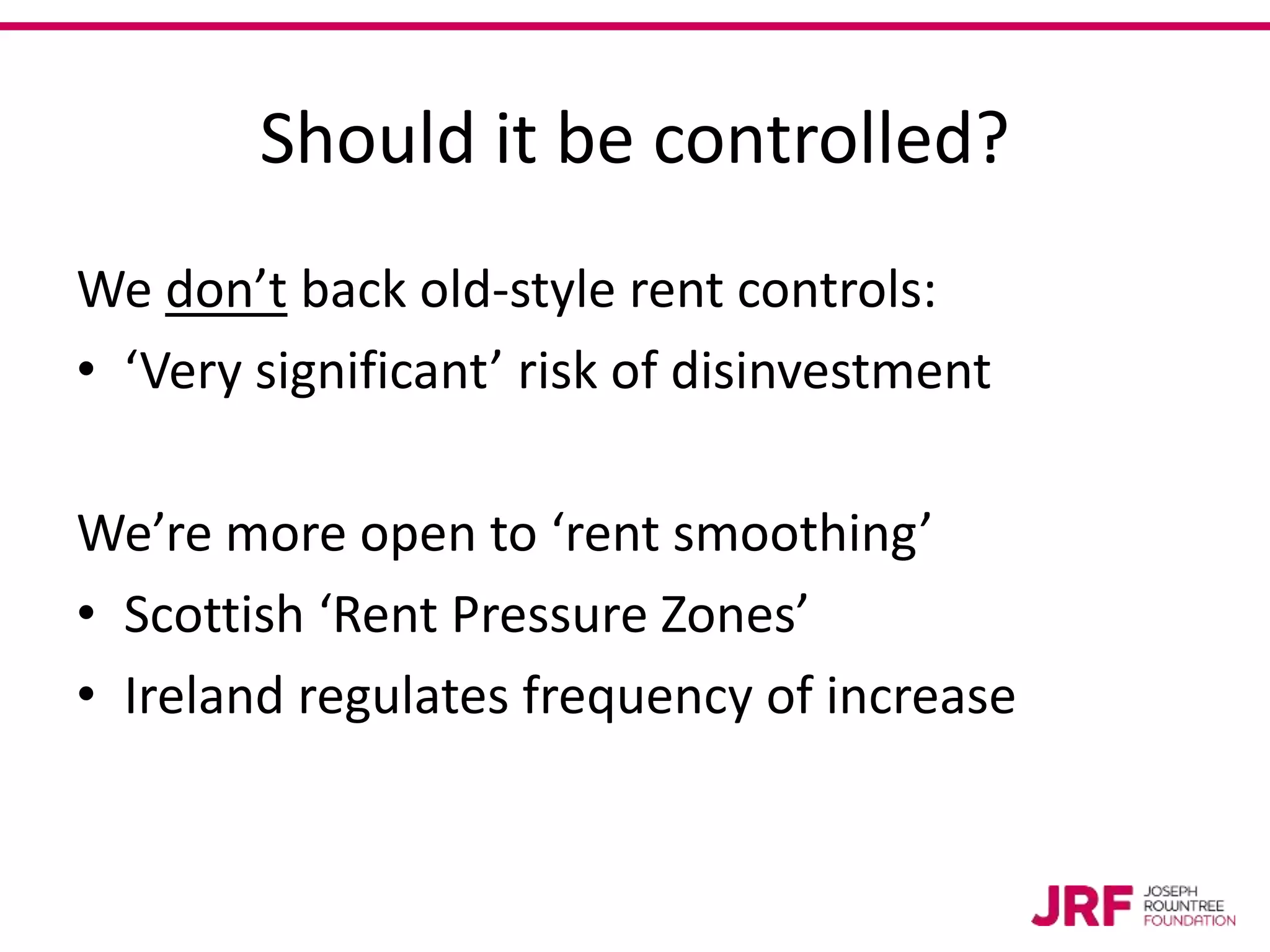 Should it be controlled?
We don’t back old-style rent controls:
• ‘Very significant’ risk of disinvestment
We’re more open to ‘rent smoothing’
• Scottish ‘Rent Pressure Zones’
• Ireland regulates frequency of increase
 