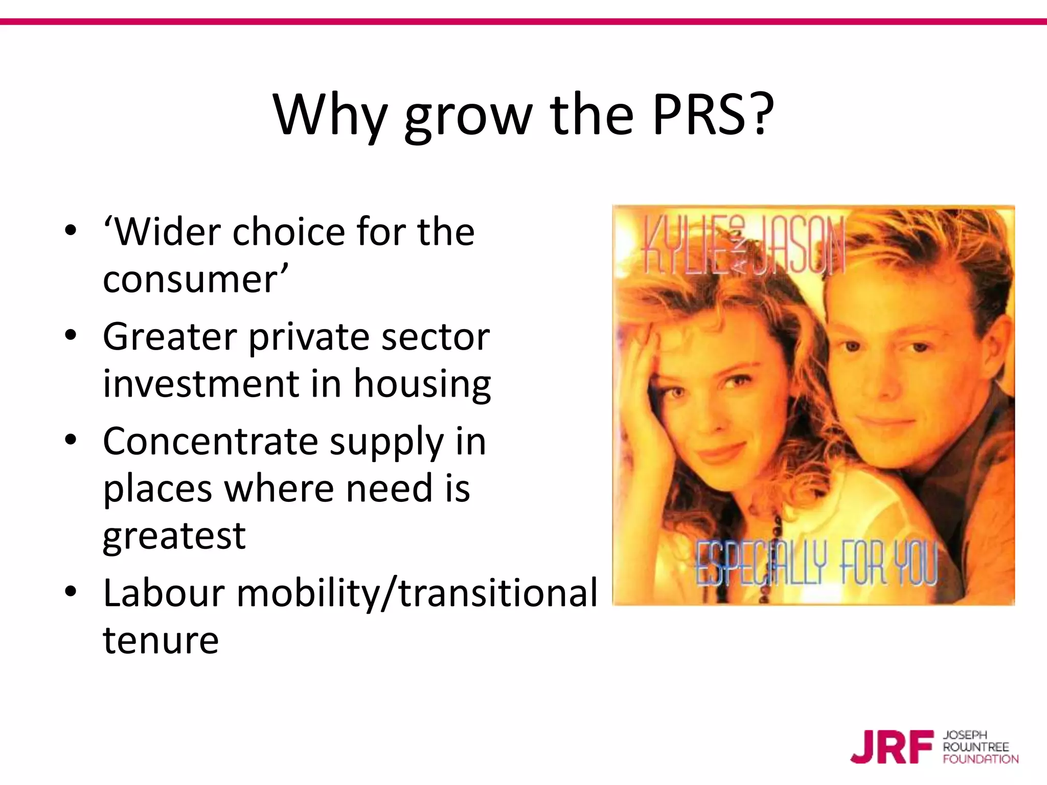 Why grow the PRS?
• ‘Wider choice for the
consumer’
• Greater private sector
investment in housing
• Concentrate supply in
places where need is
greatest
• Labour mobility/transitional
tenure
 