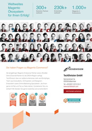 Als langjähriger Magento Enterprise Partner sowie offizieller
Omni-Channel-Partner für die DACH-Region verfügt
TechDivision über ein äußerst erfahrenes mehr als 80-köpfiges
Team aus Consultants, UX-Experten und Designern,
Entwicklern sowie Online-Marketing-Spezialisten, die Ihnen
gerne mit Rat und Tat zur Seite stehen. Kontaktieren Sie uns
einfach! Wir beraten Sie gerne kostenlos und unverbindlich!
Sie haben Fragen zu Magento Commerce?
Spinnereiinsel 3a
83059 Kolbermoor
Tel +49 8031 2210 55-0
www.techdivision.com
TechDivision GmbH
Weltweites
Magento
Ökosystem
für Ihren Erfolg!
300+
Solution Partner
weltweit
230k+
Entwickler
weltweit
1.000+
x1x14x5x23
Magento 2
Extensions
Jetzt Kontakt aufnehmen
 