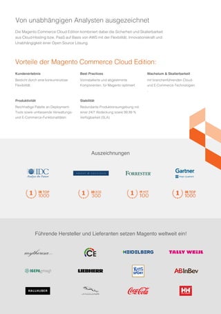 Führende Hersteller und Lieferanten setzen Magento weltweit ein!
Auszeichnungen
Die Magento Commerce Cloud Edition kombiniert dabei die Sicherheit und Skalierbarkeit
aus Cloud-Hosting bzw. PaaS auf Basis von AWS mit der Flexbilität, Innovationskraft und
Unabhängigkeit einer Open Source Lösung.
Kundenerlebnis
Besticht durch eine konkurrenzlose
Flexibilität
Produktivität
Reichhaltige Palette an Deployment-
Tools sowie umfassende Verwaltungs-
und E-Commerce-Funktionalitäten
Best Practices
Vorinstallierte und abgestimmte
Komponenten, für Magento optimiert
Stabilität
Redundante Produktionsumgebung mit
einer 24/7 Abdeckung sowie 99,99 %
Verfügbarkeit (SLA)
Wachstum & Skalierbarkeit
mit branchenführenden Cloud-
und E-Commerce-Technologien
.
Vorteile der Magento Commerce Cloud Edition:
Von unabhängigen Analysten ausgezeichnet
 