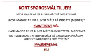 KORT SPØRGSMÅL TIL JER!
HVOR MANGE AF JER BLIVER MÅLT PÅ OMSÆTNING?
HVOR MANGE AF JER BLIVER MÅLT PÅ INDSATS (MØDER)?
HVOR MANGE AF JER BLIVER MÅLT PÅ KVALITETEN I MØDERNE?
OG HVOR MANGE AF BLIVER MÅLT PÅ DATADISCIPLIN SÅSOM
KORREKT INDFØRING I CRM SYSTEM?
KVANTITATIVEMÅL
KVALITATIVEMÅL
 